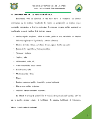 UNIVERSIDAD TECNOLÓGICA DE LOS ANDES
TALLER N.° 02: CARACTERIZACIÓN DE RESIDUOS SOLIDOS
MANEJO Y GESTIÓN DERESIDUOS SOLIDOS
5
3.2. COMPOSICIÓN DE LOS RESIDUOS SÓLIDOS.
Básicamente trata de identificar en una base másica o volumétrica los distintos
componentes de los residuos. Usualmente los valores de composición de residuos sólidos
municipales o domésticos se describen en términos de porcentaje en masa, también usualmente en
base húmeda; se puede clasificar de la siguiente manera:
 Materia orgánica (vegetales, restos de comida, guano de aves, excremento de animales
menores) Papeles (color o periódico), Cartones (cartulina)
 Plásticos (botellas plásticas de bebidas, livianas, rígidas, botellas de aceite)
 Papeles (color o periódico), Cartones (cartulina)
 Tecnopor y similares
 Textiles y telas
 Metales (latas, cobre, etc.)
 Vidrio transparente, verde o ámbar
 Caucho cuero y jebe
 Madera (aserrín) y follaje
 Huesos
 Residuos sanitarios (pañales desechables y papel higiénico)
 Pilas y otros residuos peligrosos.
 Materiales inertes (escombro, desmonte)
La utilidad de conocer la composición de residuos sirve para una serie de fines, entre los
que se pueden destacar estudios de factibilidad de reciclaje, factibilidad de tratamiento,
 