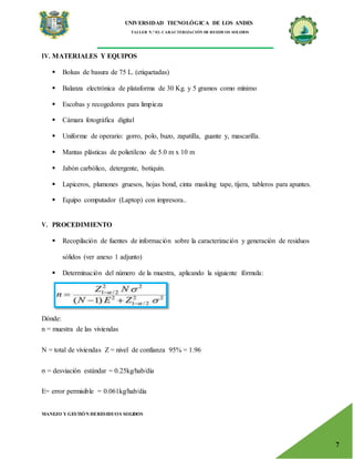 UNIVERSIDAD TECNOLÓGICA DE LOS ANDES
TALLER N.° 02: CARACTERIZACIÓN DE RESIDUOS SOLIDOS
MANEJO Y GESTIÓN DERESIDUOS SOLIDOS
7
IV. MATERIALES Y EQUIPOS
 Bolsas de basura de 75 L. (etiquetadas)
 Balanza electrónica de plataforma de 30 Kg. y 5 gramos como mínimo
 Escobas y recogedores para limpieza
 Cámara fotográfica digital
 Uniforme de operario: gorro, polo, buzo, zapatilla, guante y, mascarilla.
 Mantas plásticas de polietileno de 5.0 m x 10 m
 Jabón carbólico, detergente, botiquín.
 Lapiceros, plumones gruesos, hojas bond, cinta masking tape, tijera, tableros para apuntes.
 Equipo computador (Laptop) con impresora..
V. PROCEDIMIENTO
 Recopilación de fuentes de información sobre la caracterización y generación de residuos
sólidos (ver anexo 1 adjunto)
 Determinación del número de la muestra, aplicando la siguiente fórmula:
Dónde:
n = muestra de las viviendas
N = total de viviendas Z = nivel de confianza 95% = 1.96
σ = desviación estándar = 0.25kg/hab/día
E= error permisible = 0.061kg/hab/día
 