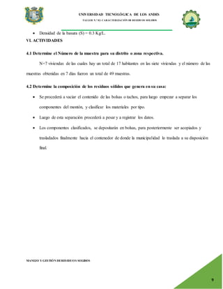 UNIVERSIDAD TECNOLÓGICA DE LOS ANDES
TALLER N.° 02: CARACTERIZACIÓN DE RESIDUOS SOLIDOS
MANEJO Y GESTIÓN DERESIDUOS SOLIDOS
9
 Densidad de la basura (S) = 0.3 Kg/L.
VI. ACTIVIDADES
4.1 Determine el Número de la muestra para su distrito o zona respectiva.
N=7 viviendas de las cuales hay un total de 17 habitantes en las siete viviendas y el número de las
muestras obtenidas en 7 días fueron un total de 49 muestras.
4.2 Determine la composición de los residuos sólidos que genera en su casa:
 Se procederá a vaciar el contenido de las bolsas o tachos, para luego empezar a separar los
componentes del montón, y clasificar los materiales por tipo.
 Luego de esta separación procederá a pesar y a registrar los datos.
 Los componentes clasificados, se depositarán en bolsas, para posteriormente ser acopiados y
trasladados finalmente hacia el contenedor de donde la municipalidad lo traslada a su disposición
final.
 