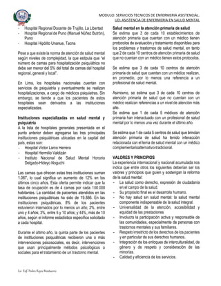 MODULO: SERVICIOS TECNICOS DE ENFERMERIA ASISTENCIAL.
UD: ASISTENCIA DE ENFERMERIA EN SALUD MENTAL
Lic. Enf. Pedro Reyes Mostacero
- Hospital Regional Docente de Trujillo, La Libertad
- Hospital Regional de Puno (Manuel Núñez Butrón),
Puno
- Hospital Hipólito Unanue, Tacna
Pese a que existe la norma de atención de salud mental
según niveles de complejidad, la que estipula que “el
número de camas para hospitalización psiquiátrica no
debe ser menor del 5% del total de camas del hospital
regional, general y local”.
En Lima, los hospitales nacionales cuentan con
servicios de psiquiatría y eventualmente se realizan
hospitalizaciones, a cargo de médicos psiquiatras. Sin
embargo, se tiende a que los pacientes de estos
hospitales sean derivados a las instituciones
especializadas.
Instituciones especializadas en salud mental y
psiquiatría
A la lista de hospitales generales presentada en el
punto anterior deben agregarse las tres principales
instituciones psiquiátricas ubicadas en la capital del
país, estas son:
- Hospital Víctor Larco Herrera
- Hospital Hermilio Valdizán
- Instituto Nacional de Salud Mental Honorio
Delgado-Hideyo Noguchi
Las camas que ofrecen estas tres instituciones suman
1.067, lo cual significa un aumento de 12% en los
últimos cinco años. Esta oferta permite indicar que la
tasa de ocupación es de 4 camas por cada 100.000
habitantes. La cantidad de pacientes atendidos en las
instituciones psiquiátricas ha sido de 19.886. En las
instituciones psiquiátricas, 8% de los pacientes
estuvieron internados por lo menos un año; 2%, entre
uno y 4 años; 3%, entre 5 y 10 años; y 44%, más de 10
años, según el informe estadístico específico solicitado
a cada hospital.
Durante el último año, la quinta parte de los pacientes
de instituciones psiquiátricas recibieron una o más
intervenciones psicosociales, es decir, intervenciones
que usan principalmente métodos psicológicos o
sociales para el tratamiento de un trastorno mental.
Salud mental en la atención primaria de salud
Se estima que 3 de cada 10 establecimientos de
atención primaria que cuentan con un médico tienen
protocolos de evaluación y tratamiento disponibles para
los problemas y trastornos de salud mental, en tanto
que 2 de cada 10 centros de atención primaria de salud
que no cuentan con un médico tienen estos protocolos.
Se estima que 3 de cada 10 centros de atención
primaria de salud que cuentan con un médico realizan,
en promedio, por lo menos una referencia a un
profesional de salud mental.
Asimismo, se estima que 3 de cada 10 centros de
atención primaria de salud que no cuentan con un
médico realizan referencias a un nivel de atención más
alto.
Se estima que 1 de cada 5 médicos de atención
primaria han interactuado con un profesional de salud
mental por lo menos una vez durante el último año.
Se estima que 1 de cada 5 centros de salud que brindan
atención primaria de salud ha tenido interacción
relacionada con el tema de salud mental con un médico
complementarioalternativo-tradicional.
VALORES Y PRINCIPIOS
La experiencia internacional y nacional acumulada nos
indica que entre otros los siguientes deberían ser los
valores y principios que guíen y sostengan la reforma
de la salud mental:
- La salud como derecho, expresión de ciudadanía
en el campo de la salud.
- Su propósito final es el desarrollo humano.
- No hay salud sin salud mental: la salud mental
componente indispensable de la salud integral.
- Universalidad de la atención, accesibilidad y
equidad de las prestaciones
- Involucra la participación activa y responsable de
las comunidades, especialmente de personas con
trastornos mentales y sus familiares.
- Respeto irrestricto de los derechos de los pacientes
y en particular de sus derechos humanos.
- Integración de los enfoques de interculturalidad, de
género y de respeto y consideración de las
minorías.
- Calidad y eficiencia de los servicios.
 