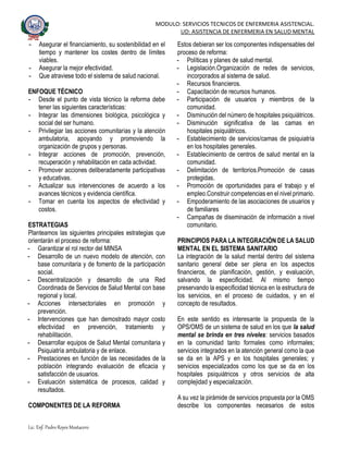 MODULO: SERVICIOS TECNICOS DE ENFERMERIA ASISTENCIAL.
UD: ASISTENCIA DE ENFERMERIA EN SALUD MENTAL
Lic. Enf. Pedro Reyes Mostacero
- Asegurar el financiamiento, su sostenibilidad en el
tiempo y mantener los costes dentro de límites
viables.
- Asegurar la mejor efectividad.
- Que atraviese todo el sistema de salud nacional.
ENFOQUE TÉCNICO
- Desde el punto de vista técnico la reforma debe
tener las siguientes características:
- Integrar las dimensiones biológica, psicológica y
social del ser humano.
- Privilegiar las acciones comunitarias y la atención
ambulatoria, apoyando y promoviendo la
organización de grupos y personas.
- Integrar acciones de promoción, prevención,
recuperación y rehabilitación en cada actividad.
- Promover acciones deliberadamente participativas
y educativas.
- Actualizar sus intervenciones de acuerdo a los
avances técnicos y evidencia científica.
- Tomar en cuenta los aspectos de efectividad y
costos.
ESTRATEGIAS
Planteamos las siguientes principales estrategias que
orientarán el proceso de reforma:
- Garantizar el rol rector del MINSA
- Desarrollo de un nuevo modelo de atención, con
base comunitaria y de fomento de la participación
social.
- Descentralización y desarrollo de una Red
Coordinada de Servicios de Salud Mental con base
regional y local.
- Acciones intersectoriales en promoción y
prevención.
- Intervenciones que han demostrado mayor costo
efectividad en prevención, tratamiento y
rehabilitación.
- Desarrollar equipos de Salud Mental comunitaria y
Psiquiatría ambulatoria y de enlace.
- Prestaciones en función de las necesidades de la
población integrando evaluación de eficacia y
satisfacción de usuarios.
- Evaluación sistemática de procesos, calidad y
resultados.
COMPONENTES DE LA REFORMA
Estos debieran ser los componentes indispensables del
proceso de reforma:
- Políticas y planes de salud mental.
- Legislación.Organización de redes de servicios,
incorporados al sistema de salud.
- Recursos financieros.
- Capacitación de recursos humanos.
- Participación de usuarios y miembros de la
comunidad.
- Disminución del número de hospitales psiquiátricos.
- Disminución significativa de las camas en
hospitales psiquiátricos.
- Establecimiento de servicios/camas de psiquiatría
en los hospitales generales.
- Establecimiento de centros de salud mental en la
comunidad.
- Delimitación de territorios.Promoción de casas
protegidas.
- Promoción de oportunidades para el trabajo y el
empleo.Construir competencias en el nivel primario.
- Empoderamiento de las asociaciones de usuarios y
de familiares
- Campañas de diseminación de información a nivel
comunitario.
PRINCIPIOS PARA LA INTEGRACIÓN DE LA SALUD
MENTAL EN EL SISTEMA SANITARIO
La integración de la salud mental dentro del sistema
sanitario general debe ser plena en los aspectos
financieros, de planificación, gestión, y evaluación,
salvando la especificidad. Al mismo tiempo
preservando la especificidad técnica en la estructura de
los servicios, en el proceso de cuidados, y en el
concepto de resultados.
En este sentido es interesante la propuesta de la
OPS/OMS de un sistema de salud en los que la salud
mental se brinda en tres niveles: servicios basados
en la comunidad tanto formales como informales;
servicios integrados en la atención general como la que
se da en la APS y en los hospitales generales; y
servicios especializados como los que se da en los
hospitales psiquiátricos y otros servicios de alta
complejidad y especialización.
A su vez la pirámide de servicios propuesta por la OMS
describe los componentes necesarios de estos
 