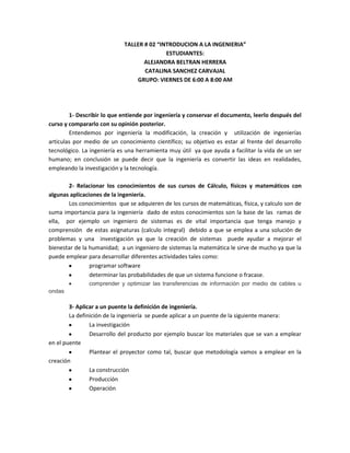 TALLER # 02 “INTRODUCION A LA INGENIERIA”
ESTUDIANTES:
ALEJANDRA BELTRAN HERRERA
CATALINA SANCHEZ CARVAJAL
GRUPO: VIERNES DE 6:00 A 8:00 AM

1- Describir lo que entiende por ingeniería y conservar el documento, leerlo después del
curso y compararlo con su opinión posterior.
Entendemos por ingeniería la modificación, la creación y utilización de ingenierías
articulas por medio de un conocimiento científico; su objetivo es estar al frente del desarrollo
tecnológico. La ingeniería es una herramienta muy útil ya que ayuda a facilitar la vida de un ser
humano; en conclusión se puede decir que la ingeniería es convertir las ideas en realidades,
empleando la investigación y la tecnología.
2- Relacionar los conocimientos de sus cursos de Cálculo, físicos y matemáticos con
algunas aplicaciones de la ingeniería.
Los conocimientos que se adquieren de los cursos de matemáticas, física, y calculo son de
suma importancia para la ingeniería dado de estos conocimientos son la base de las ramas de
ella, por ejemplo un ingeniero de sistemas es de vital importancia que tenga manejo y
comprensión de estas asignaturas (calculo integral) debido a que se emplea a una solución de
problemas y una investigación ya que la creación de sistemas puede ayudar a mejorar el
bienestar de la humanidad; a un ingeniero de sistemas la matemática le sirve de mucho ya que la
puede emplear para desarrollar diferentes actividades tales como:
programar software
determinar las probabilidades de que un sistema funcione o fracase.
comprender y optimizar las transferencias de información por medio de cables u
ondas

3- Aplicar a un puente la definición de ingeniería.
La definición de la ingeniería se puede aplicar a un puente de la siguiente manera:
La investigación
Desarrollo del producto por ejemplo buscar los materiales que se van a emplear
en el puente
Plantear el proyector como tal, buscar que metodología vamos a emplear en la
creación
La construcción
Producción
Operación

 