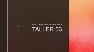 z
TALLER 03
WENDY YURLEY ROSAS MACHUCA
 