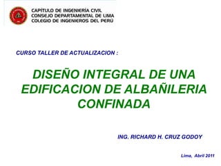 CURSO TALLER DE ACTUALIZACION :

DISEÑO INTEGRAL DE UNA
EDIFICACION DE ALBAÑILERIA
CONFINADA
ING. RICHARD H. CRUZ GODOY

Lima, Abril 2011

 