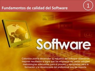Fundamentos de calidad del Software 1
Colombia podría desarrollar su industria del software obteniendo
mejores resultados si logra que las empresas del sector adopten
metodologías adecuadas para el proceso y apropiadas para la
formación y la idiosincrasia del profesional que las soporta.
 