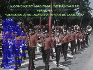 V CONCURSO NACIONAL DE BANDAS DE 
MARCHA 
“UNIENDO A COLOMBIA A RITMO DE MARCHA” 
INICIO 
OBJETIVO 
OBJETIVOS 
ESPECIFICOS 
LUGAR Y FECHA 
BANDAS 
PARTICIPANTES 
MODALIDADES 
INSCRIPCIONES 
TIEMPO DE 
PRESENTACION 
JURADO 
PREMIACION 
 VIDEO 
 PAGINAWEB 
 