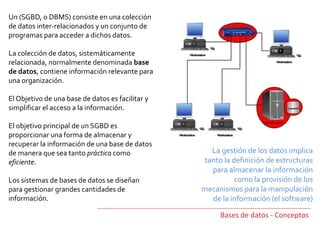 Un (SGBD, o DBMS) consiste en una colección
de datos inter-relacionados y un conjunto de
programas para acceder a dichos datos.
La colección de datos, sistemáticamente
relacionada, normalmente denominada base
de datos, contiene información relevante para
una organización.
El Objetivo de una base de datos es facilitar y
simplificar el acceso a la información.
El objetivo principal de un SGBD es
proporcionar una forma de almacenar y
recuperar la información de una base de datos
de manera que sea tanto práctica como
eficiente.
Los sistemas de bases de datos se diseñan
para gestionar grandes cantidades de
información.
Bases de datos - Conceptos
La gestión de los datos implica
tanto la definición de estructuras
para almacenar la información
como la provisión de los
mecanismos para la manipulación
de la información (el software)
 