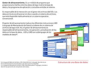 Gestor de almacenamiento. Es un módulo de programa que
proporciona la interfaz entre los datos de bajo nivel en la base de
datos y los programas de aplicación y consultas emitidas al sistema.
Es responsable de la interacción con el gestor de archivos (del SO). Los
datos en bruto se almacenan en disco usando un sistema de archivos,
que está disponible habitualmente en un sistema operativo
convencional.
El gestor de almacenamiento traduce las diferentes instrucciones LMD
(Lenguaje de Manipulación de Datos) a órdenes de un sistema de
archivos de bajo nivel. Así, el gestor de almacenamiento es
responsable del almacenamiento, recuperación y actualización de los
datos en la base de datos. LDD y LMD son sublenguajes de los
modelos de datos*.
Estructura de una Base de datos•Un Lenguaje de Definición de Datos o DDL (Data Definition Language), describe de una
forma abstracta las estructuras de datos y las restricciones de integridad.
•Un Lenguaje de Manipulación de Datos o DML (Data Manipulation Language), orientado a
describir las operaciones de manipulación de los datos.
 