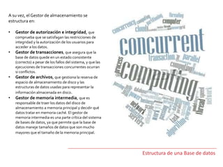 Estructura de una Base de datos
A su vez, el Gestor de almacenamiento se
estructura en:
• Gestor de autorización e integridad, que
comprueba que se satisfagan las restricciones de
integridad y la autorización de los usuarios para
acceder a los datos.
• Gestor de transacciones, que asegura que la
base de datos quede en un estado consistente
(correcto) a pesar de los fallos del sistema, y que las
ejecuciones de transacciones concurrentes ocurran
si conflictos.
• Gestor de archivos, que gestiona la reserva de
espacio de almacenamiento de disco y las
estructuras de datos usadas para representar la
información almacenada en disco.
• Gestor de memoria intermedia, que es
responsable de traer los datos del disco de
almacenamiento a memoria principal y decidir qué
datos tratar en memoria caché. El gestor de
memoria intermedia es una parte crítica del sistema
de bases de datos, ya que permite que la base de
datos maneje tamaños de datos que son mucho
mayores que el tamaño de la memoria principal.
 