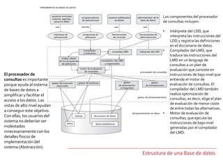 Estructura de una Base de datos
El procesador de
consultas es importante
porque ayuda al sistema
de bases de datos a
simplificar y facilitar el
acceso a los datos. Las
vistas de alto nivel ayudan
a conseguir este objetivo.
Con ellas, los usuarios del
sistema no deberían ser
molestados
innecesariamente con los
detalles físicos de
implementación del
sistema (Abstracción).
Los componentes del procesador
de consultas incluyen:
• Intérprete del LDD, que
interpreta las instrucciones del
LDD y registra las definiciones
en el diccionario de datos.
• Compilador del LMD, que
traduce las instrucciones del
LMD en un lenguaje de
consultas a un plan de
evaluación que consiste en
instrucciones de bajo nivel que
entiende el motor de
evaluación de consultas. El
compilador del LMD también
realiza optimización de
consultas, es decir, elige el plan
de evaluación de menor coste
de entre todas las alternativas.
• Motor de evaluación de
consultas, que ejecuta las
instrucciones de bajo nivel
generadas por el compilador
del LMD.
 