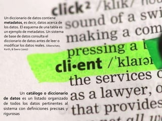 Un catálogo o diccionario
de datos es un listado organizado
de todos los datos pertinentes al
sistema con definiciones precisas y
rigurosas
Un diccionario de datos contiene
metadatos, es decir, datos acerca de
los datos. El esquema de una tabla es
un ejemplo de metadatos. Un sistema
de base de datos consulta el
diccionario de datos antes de leer o
modificar los datos reales. Silberschatz,
Korth, & Saenz (2007)
 