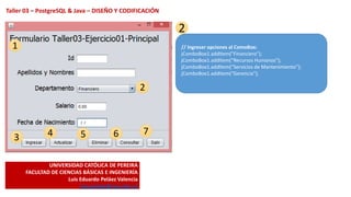 UNIVERSIDAD CATÓLICA DE PEREIRA
FACULTAD DE CIENCIAS BÁSICAS E INGENIERÍA
Luis Eduardo Peláez Valencia
luis.pelaez@ucp.edu.co
Taller 03 – PostgreSQL & Java – DISEÑO Y CODIFICACIÓN
1
2
3 4 5 6 7
2
// Ingresar opciones al ComoBox:
jComboBox1.addItem("Financiero");
jComboBox1.addItem(“Recursos Humanos");
jComboBox1.addItem(“Servicios de Mantenimiento");
jComboBox1.addItem(“Gerencia");
 