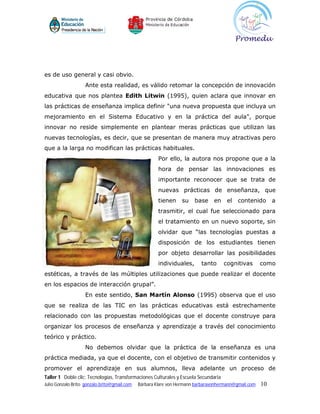 es de uso general y casi obvio.
                    Ante esta realidad, es válido retomar la concepción de innovación
educativa que nos plantea Edith Litwin (1995), quien aclara que innovar en
las prácticas de enseñanza implica definir "una nueva propuesta que incluya un
mejoramiento en el Sistema Educativo y en la práctica del aula", porque
innovar no reside simplemente en plantear meras prácticas que utilizan las
nuevas tecnologías, es decir, que se presentan de manera muy atractivas pero
que a la larga no modifican las prácticas habituales.
                                                       Por ello, la autora nos propone que a la
                                                       hora de pensar las innovaciones es
                                                       importante reconocer que se trata de
                                                       nuevas prácticas de enseñanza, que
                                                       tienen    su    base     en    el   contenido       a
                                                       trasmitir, el cual fue seleccionado para
                                                       el tratamiento en un nuevo soporte, sin
                                                       olvidar que “las tecnologías puestas a
                                                       disposición de los estudiantes tienen
                                                       por objeto desarrollar las posibilidades
                                                       individuales,      tanto      cognitivas       como
estéticas, a través de las múltiples utilizaciones que puede realizar el docente
en los espacios de interacción grupal”.
                    En este sentido, San Martín Alonso (1995) observa que el uso
que se realiza de las TIC en las prácticas educativas está estrechamente
relacionado con las propuestas metodológicas que el docente construye para
organizar los procesos de enseñanza y aprendizaje a través del conocimiento
teórico y práctico.
                    No debemos olvidar que la práctica de la enseñanza es una
práctica mediada, ya que el docente, con el objetivo de transmitir contenidos y
promover el aprendizaje en sus alumnos, lleva adelante un proceso de
Taller 1 Doble clic: Tecnologías, Transformaciones Culturales y Escuela Secundaria
Julio Gonzalo Brito gonzalo.brito@gmail.com   Bárbara Klare von Hermann barbaravonhermann@gmail.com   10
 