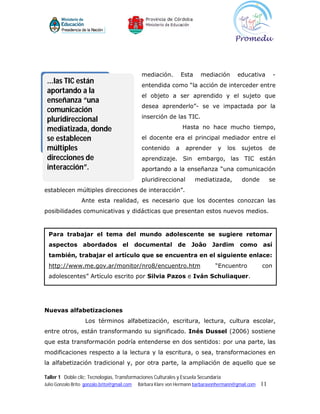 mediación.          Esta    mediación        educativa       -
 ...las TIC están                              entendida como “la acción de interceder entre
 aportando a la
                                               el objeto a ser aprendido y el sujeto que
 enseñanza “una
                                               desea aprenderlo”- se ve impactada por la
 comunicación
                                               inserción de las TIC.
 pluridireccional
 mediatizada, donde                                                Hasta no hace mucho tiempo,

 se establecen                                 el docente era el principal mediador entre el
 múltiples                                     contenido       a    aprender      y   los    sujetos       de
 direcciones de                                aprendizaje. Sin embargo, las TIC están
 interacción”.                                 aportando a la enseñanza “una comunicación
                                               pluridireccional           mediatizada,       donde         se
establecen múltiples direcciones de interacción”.
                  Ante esta realidad, es necesario que los docentes conozcan las
posibilidades comunicativas y didácticas que presentan estos nuevos medios.



  Para trabajar el tema del mundo adolescente se sugiere retomar
  aspectos abordados el                       documental de           Joâo     Jardim       como así
  también, trabajar el artículo que se encuentra en el siguiente enlace:
  http://www.me.gov.ar/monitor/nro8/encuentro.htm                               “Encuentro            con
  adolescentes” Artículo escrito por Silvia Pazos e Iván Schuliaquer.




Nuevas alfabetizaciones
                    Los términos alfabetización, escritura, lectura, cultura escolar,
entre otros, están transformando su significado. Inés Dussel (2006) sostiene
que esta transformación podría entenderse en dos sentidos: por una parte, las
modificaciones respecto a la lectura y la escritura, o sea, transformaciones en
la alfabetización tradicional y, por otra parte, la ampliación de aquello que se

Taller 1 Doble clic: Tecnologías, Transformaciones Culturales y Escuela Secundaria
Julio Gonzalo Brito gonzalo.brito@gmail.com   Bárbara Klare von Hermann barbaravonhermann@gmail.com   11
 