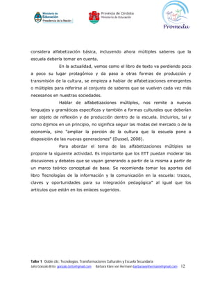 considera alfabetización básica, incluyendo ahora múltiples saberes que la
escuela debería tomar en cuenta.
                    En la actualidad, vemos como el libro de texto va perdiendo poco
a poco su lugar protagónico y da paso a otras formas de producción y
transmisión de la cultura, se empieza a hablar de alfabetizaciones emergentes
o múltiples para referirse al conjunto de saberes que se vuelven cada vez más
necesarios en nuestras sociedades.
                    Hablar de alfabetizaciones múltiples, nos remite a nuevos
lenguajes y gramáticas especificas y también a formas culturales que deberían
ser objeto de reflexión y de producción dentro de la escuela. Incluirlos, tal y
como dijimos en un principio, no significa seguir las modas del mercado o de la
economía, sino “ampliar la porción de la cultura que la escuela pone a
disposición de las nuevas generaciones” (Dussel, 2008).
                    Para abordar el tema de las alfabetizaciones múltiples se
propone la siguiente actividad. Es importante que los ETT puedan moderar las
discusiones y debates que se vayan generando a partir de la misma a partir de
un marco teórico conceptual de base. Se recomienda tomar los aportes del
libro Tecnologías de la información y la comunicación en la escuela: trazos,
claves y oportunidades para su integración pedagógica” al igual que los
artículos que están en los enlaces sugeridos.




Taller 1 Doble clic: Tecnologías, Transformaciones Culturales y Escuela Secundaria
Julio Gonzalo Brito gonzalo.brito@gmail.com   Bárbara Klare von Hermann barbaravonhermann@gmail.com   12
 