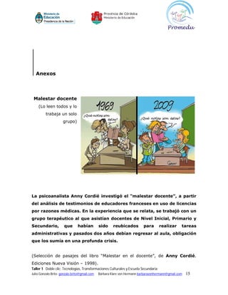 Anexos




 Malestar docente
    (Lo leen todos y lo
         trabaja un solo
                     grupo)




La psicoanalista Anny Cordié investigó el “malestar docente”, a partir
del análisis de testimonios de educadores franceses en uso de licencias
por razones médicas. En la experiencia que se relata, se trabajó con un
grupo terapéutico al que asistían docentes de Nivel Inicial, Primario y
Secundario,           que      habían         sido     reubicados         para       realizar     tareas
administrativas y pasados dos años debían regresar al aula, obligación
que los sumía en una profunda crisis.


(Selección de pasajes del libro “Malestar en el docente”, de Anny Cordié.
Ediciones Nueva Visión – 1998).
Taller 1 Doble clic: Tecnologías, Transformaciones Culturales y Escuela Secundaria
Julio Gonzalo Brito gonzalo.brito@gmail.com   Bárbara Klare von Hermann barbaravonhermann@gmail.com   15
 