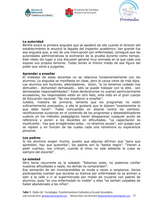 La autoridad
Berthe evocó la primera angustia que se apoderó de ella cuando el director del
establecimiento le anunció la llegada del inspector académico: tan grande fue
esa angustia que, a raíz de una interrupción por enfermedad, consiguió que las
autoridades administrativas la eximieran de la prueba durante cierto tiempo.
Este relato dio lugar a una discusión general muy animada en la que cada una
expuso sus propios temores. Todas tenían el mismo miedo de esa figura del
poder que venía a juzgarlas.

Aprender a enseñar
El malestar de estas docentes no se relaciona fundamentalmente con los
alumnos. La angustia se manifiesta en clase, pero la causa viene de más lejos.
Los alumnos son burlones, alborotadores, dicen, “si no tenemos cuidado nos
demuelen… demandan demasiado… sólo se puede trabajar con la elite… son
demasiadas responsabilidades”. Estas declaraciones no suenan particularmente
acusadoras, los responsables están en otro lado, ante todo en el gran cuerpo
de Educación nacional: “No nos enseñaron a enseñar”.
Juliette, maestra de primaria, lamenta que los programas no estén
suficientemente precisados, a ella le gustaría que le dijesen “exactamente lo
que debe hacer”. Todas concuerdan en alzarse contra los cambios:
rectificaciones sucesivas en el contenido de los programas y desestabilizadores
vuelcos en los métodos pedagógicos hacen desaparecer cualquier punto de
referencia y ponen a los docentes en dificultades. “La capacitación es
insuficiente… hay que arreglárselas solas… no tenemos ayuda”, son quejas que
se repiten y en función de las cuales cada una rememora su experiencia
personal.

Los padres
Si los alumnos exigen mucho, puesto que algunas afirman que “para que
aprendan, hay que quererlos”, los padres son la “bestia negra”: “Vienen a
pedir cuentas, nos critican, cuando el chico no sale adelante la culpa es
siempre del docente”.

La soledad
Otro tema recurrente es la soledad: “Estamos solas, no podemos confiar
nuestras dificultades a nadie, los demás no comprenden”.
Esa sensación de ser incomprendidas se muda a veces a vergüenza. Varias
participantes cuentan que durante su licencia por enfermedad no se animan a
salir a la calle o ir al supermercado por miedo de cruzarse con padres de
alumnos, pues “es una enfermedad no visible” y ellas “se sienten culpables de
haber abandonado a los niños”.

Taller 1 Doble clic: Tecnologías, Transformaciones Culturales y Escuela Secundaria
Julio Gonzalo Brito gonzalo.brito@gmail.com   Bárbara Klare von Hermann barbaravonhermann@gmail.com   17
 