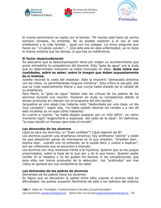 El mismo sentimiento se repite con la familia: “Mi marido está harto de verme
siempre cansada, no entiende. No es posible sostener a la vez la vida
profesional y la vida familiar… Igual con los colegas: La única pregunta que
hacen es: “¿Cuándo volvés?...”. Una está sola en esta enfermedad, ya no tiene
la misma sintonía que los demás, lo que hay es indiferencia.

El factor desencadenante
Se descubrió que la descompensación tenía por origen un acontecimiento que
ponía entredicho la competencia del docente. Esta “gota de agua” era la duda
que en determinado momento se había insinuado en ellas: duda sobre sus
cualidades, sobre su saber, sobre la imagen que daban supuestamente
de sí mismas.
Juliette recordó la visita del inspector. Este la encontró “demasiado directiva
con los niños, no permitiéndoles ninguna iniciativa”. Esta crítica la sacudió, ella
que se creía especialmente liberal y que nunca había dudado de la calidad de
su enseñanza.
Para Marie, la “gota de agua” habían sido las críticas de los padres de los
alumnos durante una reunión. Pusieron en duda su competencia debido al
atraso producido en relación con el programa del año escolar.
Jacqueline se vino abajo tras haberse visto “desbordada por una clase, un día
muy cansador”; según dijo, “no había podido retomar las riendas y a raíz de
este incidente ya no supo cómo hablarles”.
En cuanto a Justine, “se había dejado acaparar por un niño difícil”, en cierto
momento logró “engancharlo a expensas del resto de la clase”. En definitiva,
“la cosa resultó un fracaso para todo el mundo”.

Las demandas de los alumnos
¿Qué es para los alumnos, un “buen profesor”? ¿Qué esperan de él?
Los alumnos quieren una enseñanza atractiva; hay profesores “plomo” y están
los que despiertan ganas de interesarse en lo que enseñan: “enseñan bien…
explica bien… cuando uno no entiende, se le puede decir y vuelve a explicar”,
son las reflexiones que se escuchan a menudo.
Los alumnos son muy recelosos frente a la injusticia. Quieren que se los juzgue
preconceptos, sobre la base de lo que son y de lo que hacen. Quieren poder
confiar en el maestro y no les gustan los favores ni las complacencias, que
para ellos son meros productos de la seducción: ¡los “preferidos” son mal
vistos en general por sus compañeros de clase!

Las demandas de los padres de alumnos
Demandas de los padres hacia los docentes
Es lógico que se devuelvan la pelota entre ellos cuando el alumno está en
dificultades: los padres acusarán fácilmente de esto a los defectos del sistema

Taller 1 Doble clic: Tecnologías, Transformaciones Culturales y Escuela Secundaria
Julio Gonzalo Brito gonzalo.brito@gmail.com   Bárbara Klare von Hermann barbaravonhermann@gmail.com   18
 