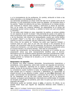 o a la incompetencia de los profesores. En cambio, atribuirán el éxito a las
dotes naturales y a la inteligencia de su hijo.
Las demandas paradójicas se sitúan tanto del lado de los padres como de los
docentes, lo cual emponzoña muchas veces los debates. Los docentes dicen a
los padres: “Vigilen los deberes de sus hijos, interésense en su trabajo escolar,
esto mejorará la relación entre ustedes y estimulará su deseo de aprender.
Pero no se metan con nuestros métodos, los especialistas en el campo del
aprendizaje escolar somos nosotros, y ustedes no tienen por qué comentarlos
o criticarlos.”
“Si nos piden este trabajo en casa, responden los padres, es porque ustedes
no son capaces de asumir el propio.” Esta demanda de ayuda a los padres no
tiene únicamente como consecuencia la crítica implícita del sistema pedagógico
y de los docentes; ella refuerza las desigualdades, puesto que ciertos padres
no pueden “seguir” a su hijo, sea a causa de su incompetencia porque ellos
mismos no fueron a la escuela, sea por indiferencia o falta de tiempo.
Otra crítica de los padres es “Ustedes nos piden que hagamos trabajar a
nuestros hijos en casa, pero no por ello nos asocian a los proyectos de la
escuela. No conocemos nada de los programas, las técnicas, las decisiones en
materia de orientación, y en esta forma ustedes mantienen la separación entre
el universo escolar y el universo familiar. Todo esto es contradictorio.
Cuando hay concertación, los intercambios se encauzan en el sentido de una
cooperación activa que será necesariamente benéfica para el alumno.
Recordemos que los conflictos padres-docentes perturban grandemente a éste.
Las críticas de los padres que descalifican al docente desmotivan al niño y
pueden generar su rechazo de la escuela y, en un nivel más profundo, una
inhibición masiva.

Respuestas a la agresión
El docente vive estas múltiples demandas, frecuentemente imperativas y
paradójicas, como agresiones, sobre todo cuando van seguidas de sanciones:
notas de la inspección, reproches de un superior jerárquico, críticas de los
padres, burlas de los alumnos o fracaso de éstos. La sospecha generada sobre
su competencia puede insuflarle la duda, la autodesvalorización, el miedo a
todo aquello que lo impulsa a reaccionar y defenderse. Su agresividad se
dirigirá primero al que detenta el poder. ¿Quién es este Otro detentador del
poder, suministrador de beneplácitos y sanciones? No se trata del ministro ni
de sus delegados sino de ese gran cuerpo anónimo que es la Educación
nacional. La queja le será dirigida por intermedio de la enfermedad. El mensaje
así lanzado corre peligro de perderse, pero esto no quita que sea la necesaria
expresión del sujeto.
Defenderse puede ser también atacar al otro, al alumno. En efecto, no es
posible dictar leyes que regulen las relaciones afectivas entre maestro y
alumno.
Taller 1 Doble clic: Tecnologías, Transformaciones Culturales y Escuela Secundaria
Julio Gonzalo Brito gonzalo.brito@gmail.com   Bárbara Klare von Hermann barbaravonhermann@gmail.com   19
 