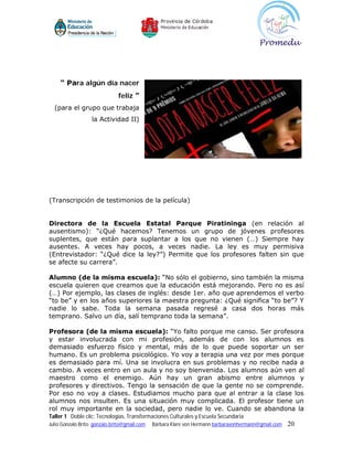 “ Para algún día nacer
                              feliz ”
  (para el grupo que trabaja
                   la Actividad II)




(Transcripción de testimonios de la película)


Directora de la Escuela Estatal Parque Piratininga (en relación al
ausentismo): “¿Qué hacemos? Tenemos un grupo de jóvenes profesores
suplentes, que están para suplantar a los que no vienen (…) Siempre hay
ausentes. A veces hay pocos, a veces nadie. La ley es muy permisiva
(Entrevistador: “¿Qué dice la ley?”) Permite que los profesores falten sin que
se afecte su carrera”.

Alumno (de la misma escuela): “No sólo el gobierno, sino también la misma
escuela quieren que creamos que la educación está mejorando. Pero no es así
(…) Por ejemplo, las clases de inglés: desde 1er. año que aprendemos el verbo
“to be” y en los años superiores la maestra pregunta: ¿Qué significa “to be”? Y
nadie lo sabe. Toda la semana pasada regresé a casa dos horas más
temprano. Salvo un día, salí temprano toda la semana”.

Profesora (de la misma escuela): “Yo falto porque me canso. Ser profesora
y estar involucrada con mi profesión, además de con los alumnos es
demasiado esfuerzo físico y mental, más de lo que puede soportar un ser
humano. Es un problema psicológico. Yo voy a terapia una vez por mes porque
es demasiado para mí. Una se involucra en sus problemas y no recibe nada a
cambio. A veces entro en un aula y no soy bienvenida. Los alumnos aún ven al
maestro como el enemigo. Aún hay un gran abismo entre alumnos y
profesores y directivos. Tengo la sensación de que la gente no se comprende.
Por eso no voy a clases. Estudiamos mucho para que al entrar a la clase los
alumnos nos insulten. Es una situación muy complicada. El profesor tiene un
rol muy importante en la sociedad, pero nadie lo ve. Cuando se abandona la
Taller 1 Doble clic: Tecnologías, Transformaciones Culturales y Escuela Secundaria
Julio Gonzalo Brito gonzalo.brito@gmail.com   Bárbara Klare von Hermann barbaravonhermann@gmail.com   20
 