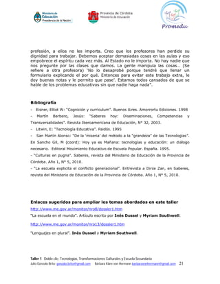 profesión, a ellos no les importa. Creo que los profesores han perdido su
dignidad para trabajar. Debemos aceptar demasiadas cosas en las aulas y eso
empobrece el espíritu cada vez más. Al Estado no le importa. No hay nadie que
nos pregunte por las clases que damos. La gente manipula las cosas… (Se
refiere a otra profesora) ‘No lo desaprobé porque tendré que llenar un
formulario explicando el por qué. Entonces para evitar este trabajo extra, le
doy buenas notas y le permito que pase’. Estamos todos cansados de que se
hable de los problemas educativos sin que nadie haga nada”.



Bibliografía
-   Eisner, Elliot W: “Cognición y currículum”. Buenos Aires. Amorrortu Ediciones. 1998
-   Martín      Barbero,      Jesús:      “Saberes      hoy:    Diseminaciones,       Competencias         y
Transversalidades”. Revista Iberoamericana de Educación, N° 32, 2003.
-   Litwin, E: “Tecnología Educativa”. Paidós. 1995
-   San Martín Alonso: “De la ‘miseria’ del método a la “grandeza” de las Tecnologías”.
En Sancho Gil, M (coord): Hoy ya es Mañana: tecnologías y educación: un diálogo
necesario. Editoral Movimiento Educativo de Escuela Popular. España. 1995.
- “Culturas en pugna”. Saberes, revista del Ministerio de Educación de la Provincia de
Córdoba. Año 1, N° 5, 2010.
- “La escuela explicita el conflicto generacional”. Entrevista a Dirce Zan, en Saberes,
revista del Ministerio de Educación de la Provincia de Córdoba. Año 1, N° 5, 2010.




Enlaces sugeridos para ampliar los temas abordados en este taller
http://www.me.gov.ar/monitor/nro8/dossier1.htm
“La escuela en el mundo”. Artículo escrito por Inés Dussel y Myriam Southwell.

http://www.me.gov.ar/monitor/nro13/dossier1.htm

“Lenguajes en plural”. Inés Dussel y Myriam Southwell.




Taller 1 Doble clic: Tecnologías, Transformaciones Culturales y Escuela Secundaria
Julio Gonzalo Brito gonzalo.brito@gmail.com   Bárbara Klare von Hermann barbaravonhermann@gmail.com   21
 