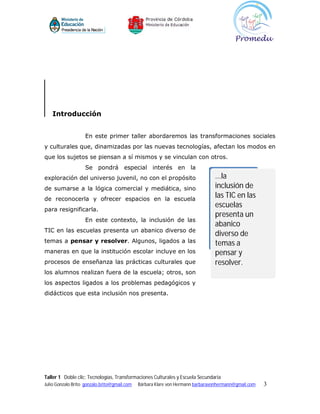 Introducción


                    En este primer taller abordaremos las transformaciones sociales
y culturales que, dinamizadas por las nuevas tecnologías, afectan los modos en
que los sujetos se piensan a sí mismos y se vinculan con otros.
                    Se pondrá especial interés en la
exploración del universo juvenil, no con el propósito                           ...la
de sumarse a la lógica comercial y mediática, sino                              inclusión de
de reconocerla y ofrecer espacios en la escuela
                                                                                las TIC en las
                                                                                escuelas
para resignificarla.
                                                                                presenta un
                    En este contexto, la inclusión de las
                                                                                abanico
TIC en las escuelas presenta un abanico diverso de
                                                                                diverso de
temas a pensar y resolver. Algunos, ligados a las                               temas a
maneras en que la institución escolar incluye en los                            pensar y
procesos de enseñanza las prácticas culturales que                              resolver.
los alumnos realizan fuera de la escuela; otros, son
los aspectos ligados a los problemas pedagógicos y
didácticos que esta inclusión nos presenta.




Taller 1 Doble clic: Tecnologías, Transformaciones Culturales y Escuela Secundaria
Julio Gonzalo Brito gonzalo.brito@gmail.com   Bárbara Klare von Hermann barbaravonhermann@gmail.com   3
 