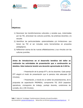 Objetivos:


    1) Reconocer las transformaciones culturales y sociales que, motorizadas
         por las TIC, atraviesan las culturas juveniles, las prácticas docentes y la
         escuela.
    2) Identificar las particularidades -potencialidades y/o limitaciones- que
         tienen las TIC al ser incluidas como herramientas en proyectos
         pedagógicos.
    3) Reflexionar acerca de las nuevas alfabetizaciones y sus vínculos con las
         culturas juveniles.




  Antes de introducirnos en el desarrollo temático del taller se
  realizarán las actividades de presentación que a continuación se
  detallan. Esta instancia tendrá una duración aproximada de 2:30 hs.


                      - Presentación de la pareja ETT y de los docentes. Cada pareja
  ETT elegirá el modo de presentación que le parezca más adecuado (30
  minutos).
                      - Presentación, a través de un editor de presentaciones, de la
  propuesta de capacitación PROMEDU, componente TIC 2010 (aspectos
  operativos, cronograma de trabajo, puntaje docente, condiciones de
  cursado, etc.) (30 minutos).




Taller 1 Doble clic: Tecnologías, Transformaciones Culturales y Escuela Secundaria
Julio Gonzalo Brito gonzalo.brito@gmail.com   Bárbara Klare von Hermann barbaravonhermann@gmail.com   4
 