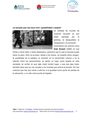 La escuela que nos toca vivir: ¿posibilidad o utopía?
                                                                    La realidad de muchas de
                                                                    nuestras      escuelas       es   que
                                                                    están       signadas        por       la
                                                                    pobreza, la desigualdad, la
                                                                    marginación y la exclusión.
                                                                    Coincidimos con autores como
                                                                    Inés Dussel (2006) en que
frente a tanto dolor y tanto desamparo, pareciera que lo que la escuela puede
hacer es poco. Pero no es poco: darles a los chicos -no importa cómo vengan-
la posibilidad de la palabra, la inclusión en la transmisión cultural y en la
relación entre las generaciones, es darles un lugar como iguales en esta
sociedad, es confiar en que algo mejor tendrá lugar, y que ese algo mejor
también tiene que ver con acceder a los mundos que acerca la escuela. Por eso
creemos que hay que volver a afirmar a la igualdad como punto de partida de
la educación, y no sólo como punto de llegada.




Taller 1 Doble clic: Tecnologías, Transformaciones Culturales y Escuela Secundaria
Julio Gonzalo Brito gonzalo.brito@gmail.com   Bárbara Klare von Hermann barbaravonhermann@gmail.com   5
 