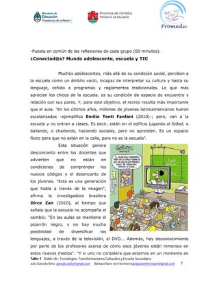 -Puesta en común de las reflexiones de cada grupo (60 minutos).
¿Conectad@s? Mundo adolescente, escuela y TIC


                    Muchos adolescentes, más allá de su condición social, perciben a
la escuela como un ámbito vacío, incapaz de interpretar su cultura y hasta su
lenguaje, ceñido a programas y reglamentos tradicionales. Lo que más
aprecian los chicos de la escuela, es su condición de espacio de encuentro y
relación con sus pares. Y, para este objetivo, el recreo resulta más importante
que el aula. "En los últimos años, millones de jóvenes latinoamericanos fueron
escolarizados -ejemplifica Emilio Tenti Fanfani (2010)-; pero, van a la
escuela y no entran a clases. Es decir, están en el edificio jugando al fútbol, o
bailando, o charlando, haciendo sociales, pero no aprenden. Es un espacio
físico para que no estén en la calle, pero no es la escuela".
                    Esta     situación        genera
desconcierto entre los docentes que
advierten         que        no      están        en
condiciones         de      comprender            los
nuevos códigos y el desencanto de
los jóvenes. "Esta es una generación
que habla a través de la imagen",
afirma      la     investigadora          brasilera
Dirce Zan (2010), al tiempo que
señala que la escuela no acompaña el
cambio: "En las aulas se mantiene el
pizarrón negro, y no hay mucha
posibilidad         de       diversificar         los
lenguajes, a través de la televisión, el DVD... Además, hay desconocimiento
por parte de los profesores acerca de cómo esos jóvenes están inmersos en
estos nuevos medios". "Y si uno no considera que estamos en un momento en
Taller 1 Doble clic: Tecnologías, Transformaciones Culturales y Escuela Secundaria
Julio Gonzalo Brito gonzalo.brito@gmail.com   Bárbara Klare von Hermann barbaravonhermann@gmail.com   7
 
