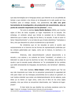 que esas tecnologías son el lenguaje actual, que Internet no es una pérdida de
tiempo y que orientar a los chicos en la búsqueda en la web puede ser muy
fructífero para el trabajo escolar, nos perderemos no sólo una gran
herramienta de investigación y de producción de conocimiento, sino un
punto de conexión importante con los jóvenes", indica.
                    Tal como lo plantea Jesús Martín Barbero (2003), por muchos
siglos el libro de texto ocupaba un lugar importante en la escuela. Sin
embargo, el contexto actual que brinda la sociedad de la información,
determina que el saber se salga de los libros y la escuela. A esto el autor lo
llama “descentramiento” y no se trata de que el texto electrónico “reemplace a
libro, sino que descentra la cultura occidental de su eje letrado”.
                    No olvidemos que en las escuelas se pone el acento casi
exclusivamente en el dominio de las formas de representación preferidas por
las sintaxis gobernadas por reglas, como son la lectura, la escritura y la
matemática.
                    Entonces, esta descentralización cultural desconcierta a la
escuela y sus actores y es cubierta de forma “moralista”, al echarle a la
televisión la culpa de que los alumnos no lean. Sin embargo, esta actitud no
ayuda a que la escuela pueda reflexionar en “la complejidad de los cambios
que están atravesando los lenguajes, las escrituras y las narrativas”. (Barbero,
2003).
                    Ante esta realidad, Elliot Eisner (1998) propone que “tal vez
sea más importante aun tratar de no perjudicar gravemente la capacidad del
niño para tratar con los mensajes provenientes de la cultura en general”, lo
cual implica entender que existe una destemporalizacion de los saberes, pues
éstos ya no tienen un lugar único, como era el libro en los cinco siglos
pasados, sino que ahora se encuentran diseminados, son “saberes-sin-lugar-
propio”.
                    Si bien tanto los que diseñan los currículos escolares como los
Taller 1 Doble clic: Tecnologías, Transformaciones Culturales y Escuela Secundaria
Julio Gonzalo Brito gonzalo.brito@gmail.com   Bárbara Klare von Hermann barbaravonhermann@gmail.com   8
 