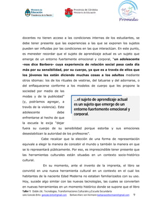 docentes no tienen acceso a las condiciones internas de los estudiantes, se
debe tener presente que las experiencias a las que se exponen los sujetos
pueden ser influidas por las condiciones en las que interactúan. En este punto,
es menester recordar que el sujeto de aprendizaje actual es un sujeto que
emerge de un entorno fuertemente emocional y corporal, “un adolescente
-nos dice Barbero- cuya experiencia de relación social pasa cada día
más por su sensibilidad, por su cuerpo, ya que es a través de ellos que
los jóvenes les están diciendo muchas cosas a los adultos mediante
otros idiomas: los de los rituales de vestirse, del tatuarse y del adornarse, o
del enflaquecerse conforme a los modelos de cuerpo que les propone la
sociedad por medio de las
modas y de la publicidad”
(y, podríamos agregar, a
                                                 ...el sujeto de aprendizaje actual
                                                 es un sujeto que emerge de un
través de la violencia). Este
                                                 entorno fuertemente emocional y
adolescente                      debe
                                                 corporal.
enfrentarse al hecho de que
la escuela le exija “dejar
fuera su cuerpo de su sensibilidad porque estorba y sus emociones
desestabilizan la autoridad de los profesores”.
                  Cabe recalcar que la elección de una forma de representación
equivale a elegir la manera de concebir el mundo y también la manera en que
se lo representará públicamente. Por eso, es imprescindible tener presente que
las herramientas culturales están situadas en un contexto socio-histórico
cultural.
                    En su momento, ante el invento de la imprenta, el libro se
convirtió en una nueva herramienta cultural en un contexto en el cual los
habitantes de la naciente Edad Moderna no estaban familiarizados con su uso.
Hoy, sucede algo similar con las nuevas tecnologías, las cuales se convierten
en nuevas herramientas en un momento histórico donde se supone que el libro
Taller 1 Doble clic: Tecnologías, Transformaciones Culturales y Escuela Secundaria
Julio Gonzalo Brito gonzalo.brito@gmail.com   Bárbara Klare von Hermann barbaravonhermann@gmail.com   9
 