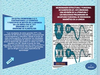 “Klinefelter (47, XXY) síndrome (KS), la forma más
                                                       común de aneuploidía sexo cromosómico, se
                                                          caracteriza por endocrinológicas física, y
                                                      anormalidades reproductivas. Las personas con
                                                          sarcoma de Kaposi también presentan un
    “Los resultados de estos grandes XYY y las
                                                     cognitivo / fenotipo conductual caracterizado por
cohortes de KS tienen importantes consecuencias
                                                     un lenguaje y dificultades de aprendizaje basadas
  neurocognitivas y educativo. Desde el punto de
                                                         en el lenguaje y el ejecutivo y la disfunción
 vista neurocognitivo, el presentar los resultados
                                                         atencional en el contexto de la inteligencia
 ofrecen la posibilidad de obtener conocimientos
                                                     general normal. Los mecanismos neurobiológicos
sobre el desarrollo del cerebro en niños con XYY y
                                                       subyacentes son sólo ahora comienzan a ser
     aquellos con SK. Desde el punto de vista
                                                     dilucidado a través de neuroimagen estructural y
educativo, es fundamental que los niños con XYY o
                                                        funcional. Aquí, se revisa la literatura de los
 KS recibir intervenciones educativas apropiadas
                                                          resultados de los nervios estructurales y
     que se dirigen a sus retos específicos de
                                                            funcionales en el SK identificados por
                    aprendizaje”
                                                           neuroimagen y presentar los resultados
                                                           preliminares de un estudio funcional de
                                                        resonancia magnética examinar la actividad
                                                        cerebral durante una tarea de generación de
                                                                        verbo en el SK.”

                                                         Imagen Tomada de:
                                                        “Biología y Geología”
                                                                                                    3
                                                                                                Articulo
 