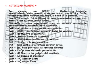 Atajos del teclado
• ACTIVIDAD NUMERO 4
• Por ejemplo, con WIN + flecha arriba/abajo
maximizaremos/minimizaremos la ventana actual, con WIN + flecha
derecha/izquierda haremos que ocupe la mitad de la pantalla.
• Con WIN + tecla Inicio (Home) se minimizarán todas las ventanas
menos la que estamos usando ahora,
• Con WIN + barra espaciadora todas las ventanas se volverán
transparentes y podremos ver el escritorio.
• (Win + M) Minimiza todas las ventanas abiertas
• (Win + Shift + M) Deshace minimizar todas las ventanas
• (Win + D) Muestra el escritorio
• (Win + Arriba) Maximiza la ventana
• (Win + Abajo) Minimiza/Restaura la ventana
• (Alt + F4) Cierra la ventana activa
• (Alt + Tab) Cambia a la ventana anterior activa
• (Alt + Esc) Pasa por todas las ventanas abiertas
• (Win + P) Opciones del modo presentación
• (Win + G) Muestra los gadgets del escritorio
• (Win + L) Bloquea el ordenador
• (Win + ++) Acercar Zoom
• (Win + +-) Alejar Zoom
 