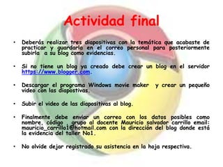 Actividad final
• Deberás realizar tres diapositivas con la temática que acabaste de
practicar y guardarla en el correo personal para posteriormente
subirla a su blog como evidencias.
• Si no tiene un blog ya creado debe crear un blog en el servidor
https://www.blogger.com.
• Descargar el programa Windows movie maker y crear un pequeño
video con las diapostivas.
• Subir el video de las diapositivas al blog.
• Finalmente debe enviar un correo con los datos posibles como
nombre, código , grupo al docente Mauricio salvador carrillo email:
mauricio_carrillo1@hotmail.com con la dirección del blog donde está
la evidencia del taller No1.
• No olvide dejar registrado su asistencia en la hoja respectiva.
 