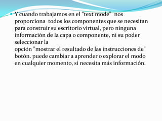 Y cuando trabajamos en el “text mode”  nos proporciona  todos los componentes que se necesitan para construir su escritorio virtual, pero ninguna información de la capa o componente, ni su poder seleccionar la                                                                                                                          opción "mostrar el resultado de las instrucciones de" botón. puede cambiar a aprender o explorar el modo en cualquier momento, si necesita más información.