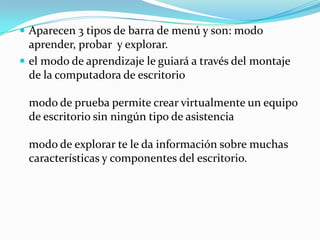 Aparecen 3 tipos de barra de menú y son: modo aprender, probar  y explorar.el modo de aprendizaje le guiará a través del montaje de la computadora de escritoriomodo de prueba permite crear virtualmente un equipo de escritorio sin ningún tipo de asistenciamodo de explorar te le da información sobre muchas características y componentes del escritorio.