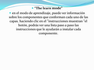 “The learn mode”en el modo de aprendizaje, puede ver información sobre los componentes que conforman cada uno de las capas. haciendo clic en el "instrucciones muestran "el botón, podrás ver una lista paso a paso las instrucciones que le ayudarán a instalar cada componente. 