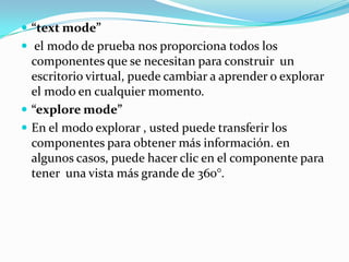 “text mode” el modo de prueba nos proporciona todos los componentes que se necesitan para construir  un escritorio virtual, puede cambiar a aprender o explorar el modo en cualquier momento.“explore mode”En el modo explorar , usted puede transferir los componentes para obtener más información. en algunos casos, puede hacer clic en el componente para tener  una vista más grande de 360°.