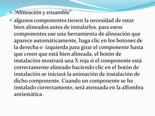 “Alineación y ensamble”algunos componentes tienen la necesidad de estar bien alineados antes de instalarlos. para estos componentes use una herramienta de alineación que aparece automáticamente, haga clic en los botones de la derecha o  izquierda para girar el componente hasta que creen que está bien alineada, el botón de instalación mostrará una X roja si el componente está correctamente alineado haciendo clic en el botón de instalación se iniciará la animación de instalación de dicho componente. Cuando un componente se ha instalado correctamente, será atenuada en la alfombra antiestática.