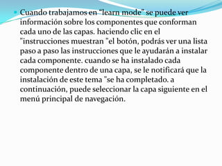 Cuando trabajamos en “learn mode” se puede ver información sobre los componentes que conforman cada uno de las capas. haciendo clic en el "instrucciones muestran "el botón, podrás ver una lista paso a paso las instrucciones que le ayudarán a instalar cada componente. cuando se ha instalado cada componente dentro de una capa, se le notificará que la instalación de este tema "se ha completado. a continuación, puede seleccionar la capa siguiente en el menú principal de navegación.
