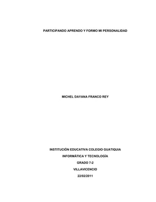 PARTICIPANDO APRENDO Y FORMO MI PERSONALIDAD<br />MICHEL DAYANA FRANCO REY<br />INSTITUCIÓN EDUCATIVA COLEGIO GUATIQUIA<br />INFORMÁTICA Y TECNOLOGÍA<br />GRADO 7-2<br />VILLAVICENCIO<br />22/02/2011<br />Participando aprendo y formo mi personalidad.<br />Con estas líneas queremos felicitar a todos los estudiantes del colegio básico guatiquia que de una u otra forma participan y dejan en alto el saber de nuestro colegio. Su comportamiento y proceder en los diferentes eventos a los que asisten los hacen meritorios de nuestro reconocimiento y gratitud.<br />Su seguridad y expresión lingüística les esta <br />