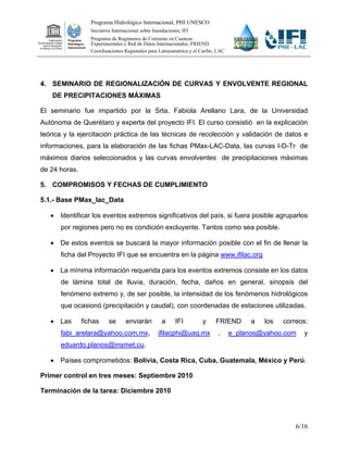 Programa Hidrológico Internacional, PHI UNESCO
                  Iniciativa Internacional sobre Inundaciones, IFI
                  Programa de Regímenes de Corriente en Cuencas
                  Experimentales y Red de Datos Internacionales, FRIEND
                  Coordinaciones Regionales para Latinoamérica y el Caribe, LAC




4. SEMINARIO DE REGIONALIZACIÓN DE CURVAS Y ENVOLVENTE REGIONAL
    DE PRECIPITACIONES MÁXIMAS

El seminario fue impartido por la Srta. Fabiola Arellano Lara, de la Universidad
Autónoma de Querétaro y experta del proyecto IFI. El curso consistió en la explicación
teórica y la ejercitación práctica de las técnicas de recolección y validación de datos e
informaciones, para la elaboración de las fichas PMax-LAC-Data, las curvas I-D-Tr de
máximos diarios seleccionados y las curvas envolventes de precipitaciones máximas
de 24 horas.

5. COMPROMISOS Y FECHAS DE CUMPLIMIENTO

5.1.- Base PMax_lac_Data

    Identificar los eventos extremos significativos del país, si fuera posible agruparlos
      por regiones pero no es condición excluyente. Tantos como sea posible.

    De estos eventos se buscará la mayor información posible con el fin de llenar la
      ficha del Proyecto IFI que se encuentra en la página www.ifilac.org

    La mínima información requerida para los eventos extremos consiste en los datos
      de lámina total de lluvia, duración, fecha, daños en general, sinopsis del
      fenómeno extremo y, de ser posible, la intensidad de los fenómenos hidrológicos
      que ocasionó (precipitación y caudal), con coordenadas de estaciones utilizadas.

    Las       fichas     se       enviarán         a      IFI       y     FRIEND       a   los   correos:
      fabi_arelara@yahoo.com.mx,                   ifilacphi@uaq.mx         ,     e_planos@yahoo.com    y
      eduardo.planos@insmet.cu.

    Países comprometidos: Bolivia, Costa Rica, Cuba, Guatemala, México y Perú.

Primer control en tres meses: Septiembre 2010

Terminación de la tarea: Diciembre 2010




                                                                                                      6/16
 
