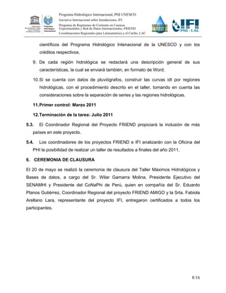Programa Hidrológico Internacional, PHI UNESCO
                 Iniciativa Internacional sobre Inundaciones, IFI
                 Programa de Regímenes de Corriente en Cuencas
                 Experimentales y Red de Datos Internacionales, FRIEND
                 Coordinaciones Regionales para Latinoamérica y el Caribe, LAC


       científicos del Programa Hidrológico Intenacional de la UNESCO y con los
       créditos respectivos.

   9. De cada región hidrológica se redactará una descripción general de sus
       características, la cual se enviará también, en formato de Word.

   10. Si se cuenta con datos de pluviógrafos, construir las curvas idt por regiones
       hidrológicas, con el procedimiento descrito en el taller; tomando en cuenta las
       consideraciones sobre la separación de series y las regiones hidrológicas.

   11. Primer control: Marzo 2011

   12. Terminación de la tarea: Julio 2011

5.3.   El Coordinador Regional del Proyecto FRIEND propiciará la inclusión de más
   países en este proyecto.

5.4.   Los coordinadores de los proyectos FRIEND e IFI analizarán con la Oficina del
   PHI la posibilidad de realizar un taller de resultados a finales del año 2011.

6. CEREMONIA DE CLAUSURA

El 20 de mayo se realizó la ceremonia de clausura del Taller Máximos Hidrológicos y
Bases de datos, a cargo del Sr. Wilar Gamarra Molina, Presidente Ejecutivo del
SENAMHI y Presidente del CoNaPhi de Perú, quien en compañía del Sr. Eduardo
Planos Gutiérrez, Coordinador Regional del proyecto FRIEND AMIGO y la Srta. Fabiola
Arellano Lara, representante del proyecto IFI, entregaron certificados a todos los
participantes.




                                                                                    8/16
 
