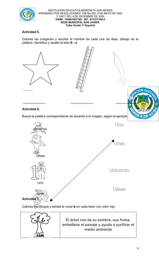 INSTITUCION EDUCATIVA BENEDIKTA ZUR NIEDEN
           APROBADO POR RESOLUCIONES 038 Bis DEL 8 DE MAYO DE 2003
                      Y 10611 DEL 4 DE DICIEMBRE DE 2006
                     DANE: 105001007188 NIT: 811017345-2
                         SEDE MUNICIPAL SAN JAVIER.
                             Taller Grado 1º Español

Actividad 5.

Colorea las imágenes y escribe el nombre de cada una de ellas, debajo de la
palabra. Identifica y resalta la letra E - e




   Estrella                         Escalera                           Espada
_____________                      _____________                       _____________

Actividad 6.

Busca la palabra correspondiente de acuerdo a la imagen, según el ejemplo

                                                                   Uno
        Unicornio



                                                                   Uvas

          Ulises



                                                               Unicornio

           Uno

                                                                  Ulises
          Uvas
Actividad 7.

Colorea los dibujos y señala la vocal a en cada texto con color rojo



                              El árbol nos da su sombra, sus frutos,
                             embellece el paisaje y ayuda a purificar el
                                          medio ambiente




                                                                                   3
 