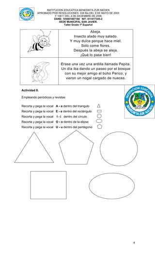 INSTITUCION EDUCATIVA BENEDIKTA ZUR NIEDEN
           APROBADO POR RESOLUCIONES 038 Bis DEL 8 DE MAYO DE 2003
                      Y 10611 DEL 4 DE DICIEMBRE DE 2006
                     DANE: 105001007188 NIT: 811017345-2
                         SEDE MUNICIPAL SAN JAVIER.
                             Taller Grado 1º Español

                                                Abeja.
                                      Insecto alado muy salado.
                                    Y muy dulce porque hace miel.
                                           Solo come flores,
                                      Después la abeja se aleja.
                                          ¡Qué lo pase bien!

                             Erase una vez una ardilla llamada Pepita.
                             Un día iba dando un paseo por el bosque
                               con su mejor amigo el búho Perico, y
                                vieron un nogal cargado de nueces.


Actividad 8.

Empleando periódicos y revistas

Recorta y pega la vocal A - a dentro del triangulo
Recorta y pega la vocal E - e dentro del rectángulo
Recorta y pega la vocal   I - i dentro del círculo
Recorta y pega la vocal O - o dentro de la elipse
Recorta y pega la vocal U - u dentro del pentágono




                                                                         4
 