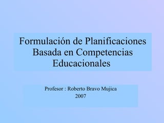 Formulación de Planificaciones Basada en Competencias Educacionales  Profesor : Roberto Bravo Mujica 2007 