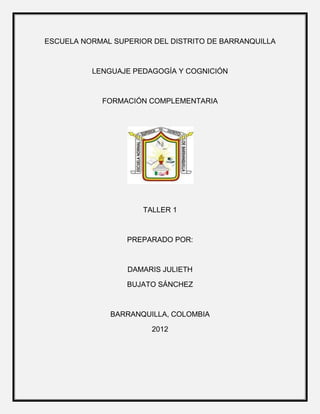 ESCUELA NORMAL SUPERIOR DEL DISTRITO DE BARRANQUILLA



          LENGUAJE PEDAGOGÍA Y COGNICIÓN



            FORMACIÓN COMPLEMENTARIA




                      TALLER 1



                  PREPARADO POR:



                  DAMARIS JULIETH

                  BUJATO SÁNCHEZ



              BARRANQUILLA, COLOMBIA

                        2012
 