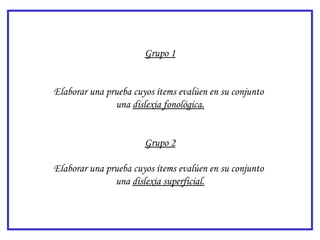 Grupo 1


Elaborar una prueba cuyos ítems evalúen en su conjunto
               una dislexia fonológica.


                       Grupo 2

Elaborar una prueba cuyos ítems evalúen en su conjunto
               una dislexia superficial.
 