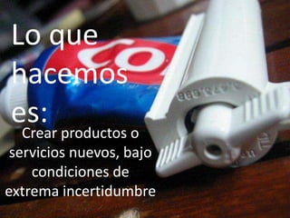 Lo que
hacemos
es: productos o
 Crear
 servicios nuevos, bajo
    condiciones de
extrema incertidumbre
 