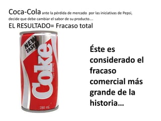 Coca-Cola ante la pérdida de mercado por las iniciativas de Pepsi,
decide que debe cambiar el sabor de su producto….
EL RESULTADO= Fracaso total


                                               Éste es
                                               considerado el
                                               fracaso
                                               comercial más
                                               grande de la
                                               historia…
 